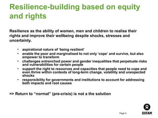 Resilience-building based on equity
and rights
Resilience as the ability of women, men and children to realise their
rights and improve their wellbeing despite shocks, stresses and
uncertainty.

    •   aspirational nature of ‘being resilient’
    •   enable the poor and marginalised to not only ‘cope’ and survive, but also
        empower to transform
    •   challenges entrenched power and gender inequalities that perpetuate risks
        and vulnerabilities for certain people
    •   support the right to resources and capacities that people need to cope and
        even thrive within contexts of long-term change, volatility and unexpected
        shocks
    •   responsibility for governments and institutions to account for addressing
        both impacts and root causes


=> Return to “normal” (pre-crisis) is not a the solution



                                                                 Page 9
 