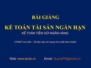 BÀI GIẢNG

KẾ TOÁN TÀI SẢN NGẮN HẠN
          KẾ TOÁN TIỀN GỬI NGÂN HÀNG

   (TANET sưu tầm - Tài liệu này chỉ mang tính chất tham khảo)




 Web: www.tanet.vn             Email: QuangPN@tanet.vn
 