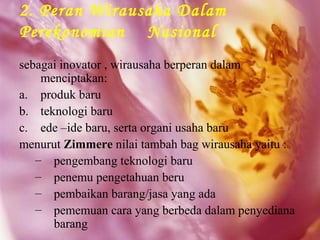 2. Peran Wirausaha Dalam
Perekonomian Nasional
sebagai inovator , wirausaha berperan dalam
    menciptakan:
a. produk baru
b. teknologi baru
c. ede –ide baru, serta organi usaha baru
menurut Zimmere nilai tambah bag wirausaha yaitu :
   – pengembang teknologi baru
   – penemu pengetahuan beru
   – pembaikan barang/jasa yang ada
   – pememuan cara yang berbeda dalam penyediana
      barang
 