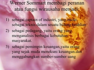 Werner Sommart membagi peranan
   atau fungsi wirausaha menjadi:
1) sebagai captain of industri, yang mulai
   sebagai teknis dalam seuatu bidang keahlian
2) sebagai pedagang, yaitu orang yang
   menganalisis berbagai kebutuhan
   masyarakat.
3) sebagai pemimpin keuangan,yaitu orang
   yang sejak muda menekuni keuangan.dan
   menggabungkan sumber-sumber uang
 