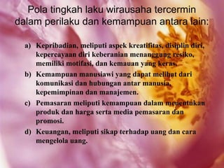 Pola tingkah laku wirausaha tercermin
dalam perilaku dan kemampuan antara lain:

  a) Kepribadian, meliputi aspek kreatifitas, disiplin diri,
     kepercayaan diri keberanian menanggung resiko,
     memiliki motifasi, dan kemauan yang keras.
  b) Kemampuan manusiawi yang dapat melihat dari
     komunikasi dan hubungan antar manusia,
     kepemimpinan dan manajemen.
  c) Pemasaran meliputi kemampuan dalam menentukan
     produk dan harga serta media pemasaran dan
     promosi.
  d) Keuangan, meliputi sikap terhadap uang dan cara
     mengelola uang.
 