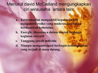 Menurut david McClelland mengungkapkan
        ciri wirausaha antara lain:

   a. Ketarampilan mengambil keputusan dan
      mengambil resiko yang moderat dan bukan
      berdasarkan kebetulan.
   b. Energik, khususnya dalam bentuk berbagai
      kegiatan inovatif
   c. Tanggung jawab individu
   d. Mampu mangantisipasi berbagai kemungkunan
      yang terjadi di masa datang.
 