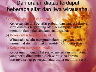 Dari uraian diatas terdapat
beberapa sifat dan jiwa wirausaha.
a) Percaya diri (self confidence)
   Kepercayaan diri bersifat pribadi dan sangat relative
   serta dinamis tergantung oleh kemampuan untuk
   memulai dan belaksanakan suatu usaha.
b) Berorientasi tugas dan hasil
   Wirausaha selalu mengutamakan tugas dan hasil
   karuna hal itu merupakan motif-motif berprestasi.
c) Keberania mengambil resiko
   Keberanian mengambil resiko meruakan nilai ytana
   yang perlu ditanamkan oleh wirausaha karena
   biasanya setiap pekerjaan atau usaha memiliki resiko.
 