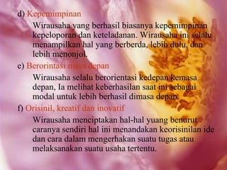 d) Kepemimpinan
    Wirausaha yang berhasil biasanya kepemimpinan
    kepeloporan dan keteladanan. Wirausaha ini selalu
    menampilkan hal yang berberda, lebih dulu, dan
    lebih menonjol.
e) Berorintasi masa depan
    Wirausaha selalu berorientasi kedepan kemasa
    depan, Ia melihat keberhasilan saat ini sebagai
    modal untuk lebih berhasil dimasa depan.
f) Orisinil, kreatif dan inovatif
    Wirausaha menciptakan hal-hal yuang benurut
    caranya sendiri hal ini menandakan keorisinilan ide
    dan cara dalam mengerhakan suatu tugas atau
    melaksanakan suatu usaha tertentu.
 