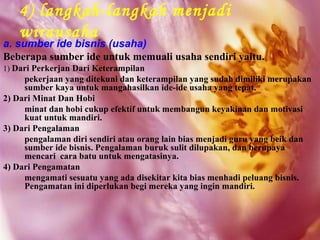 4) langkah-langkah menjadi
   wirausaha
a. sumber ide bisnis (usaha)
Beberapa sumber ide untuk memuali usaha sendiri yaitu.
1) Dari Perkerjan Dari Keterampilan
     pekerjaan yang ditekuni dan keterampilan yang sudah dimiliki merupakan
     sumber kaya untuk mangahasilkan ide-ide usaha yang tepat.
2) Dari Minat Dan Hobi
     minat dan hobi cukup efektif untuk membangun keyakinan dan motivasi
     kuat untuk mandiri.
3) Dari Pengalaman
     pengalaman diri sendiri atau orang lain bias menjadi guru yang beik dan
     sumber ide bisnis. Pengalaman buruk sulit dilupakan, dan berupaya
     mencari cara batu untuk mengatasinya.
4) Dari Pengamatan
     mengamati sesuatu yang ada disekitar kita bias menhadi peluang bisnis.
     Pengamatan ini diperlukan begi mereka yang ingin mandiri.
 