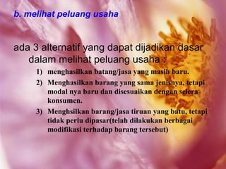 b. melihat peluang usaha


ada 3 alternatif yang dapat dijadikan dasar
   dalam melihat peluang usaha :
     1) menghasilkan batang/jasa yang masih baru.
     2) Menghasilkan barang yang sama jenisnya, tetapi
        modal nya baru dan disesuaikan dengan selera
        konsumen.
     3) Menghsilkan barang/jasa tiruan yang batu, tetapi
        tidak perlu dipasar(telah dilakukan berbagai
        modifikasi terhadap barang tersebut)
 