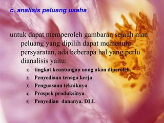 c. analisis peluang usaha


untuk dapat memperoleh gambaran sejauh man
   peluang yang dipilih dapat memenuhi
   persyaratan, ada beberapa hal yang perlu
   dianalisis yaitu:
     1)   tingkat keuntungan uang akan diperoleh.
     2)   Penyediaan tenaga kerja
     3)   Penguasaan tekniknya
     4)   Prospek produksinya
     5)   Penyedian dananya. DLL
 