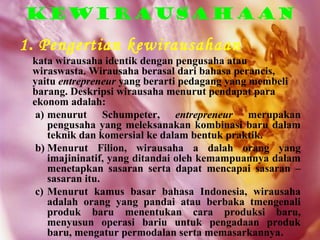 Kewirausahaan
1. Pengertian kewirausahaan
 kata wirausaha identik dengan pengusaha atau
 wiraswasta. Wirausaha berasal dari bahasa perancis,
 yaitu entrepreneur yang berarti pedagang yang membeli
 barang. Deskripsi wirausaha menurut pendapat para
 ekonom adalah:
  a) menurut Schumpeter, entrepreneur merupakan
     pengusaha yang meleksanakan kombinasi baru dalam
     teknik dan komersial ke dalam bentuk praktik.
  b) Menurut Filion, wirausaha a dalah orang yang
     imajininatif, yang ditandai oleh kemampuannya dalam
     menetapkan sasaran serta dapat mencapai sasaran –
     sasaran itu.
  c) Menurut kamus basar bahasa Indonesia, wirausaha
     adalah orang yang pandai atau berbaka tmengenali
     produk baru menentukan cara produksi baru,
     menyusun operasi bariu untuk pengadaan produk
     baru, mengatur permodalan serta memasarkannya.
 