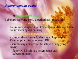 d. perencanaan usaha


     1)   persiapan awal.
Beberapa hal yang perlu diperhatikan antara lain:
            a) masalah diri sendiri
   hal ini menyangkut niat, kemampuan, dan kepekaan
   dalam menangkap peluang
             b) masalah permodalan
   - sumber daya internal. Misalnya : kepintaran.
   Keterampilan, kemampuan , Dll
   - sember daya eksternal. Misalnya : uang yang
   cukup
    - faktor X. Misalnya : kesempatan dan
      keberuntungan
 