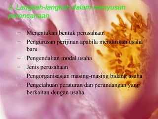 2. Langkah-langkah dalam menyusun
perencanaan

  –   Menentukan bentuk perusahaan
  –   Pengurusan perijinan apabila mendirikan usaha
      baru
  –   Pengendalian modal usaha
  –   Jenis perusahaan
  –   Pengorganisasian masing-masing bidang usaha
  –   Pengetahuan peraturan dan perundangan yang
      berkaitan dengan usaha
 