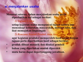 e. menjalankan usaha

Menurut sutarno, dalam menjalankan usaha perlu
   diperhatikan hal sebagai berikut:
     1) Tujuan Usaha
   setiap kegiatan usaha mempunyai tujuan antara lain
   mencukupi kebutuhan masyarakat, mencari laba, dan
   ikut memajukan lingkungan
     2) Rencana Bentuk Produk Atau Jasa
   agar kegiatan produksi memperoleh hasil sesuai dengan
   tujuan perlu diperhatikan hasil sebagai berikut:
•  produk dibuat menarik dan disukai pembeli
•  bahan yang diperlukan mudah diperoleh
•  mutu harus dapat depertanggung jawabkan.
 