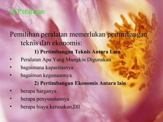 b) Peralatan


Pemilihan peralatan memerlukan pertimbangan
   teknis dan ekonomis:
          1) Pertimbangan Teknis Antara Lain
•   Peralatan Apa Yang Mungkin Digunakan
•   bagaimana kapasitasnya
•   bagaiman kegunaannya
          2) Pertimbangan Ekonomis Antara lain
•   berapa harganya
•   berapa penyusutannya
•   berapa biaya kerusakan,Dll
 