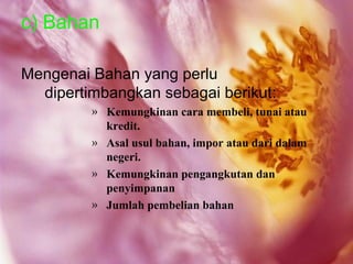 c) Bahan

Mengenai Bahan yang perlu
  dipertimbangkan sebagai berikut:
         » Kemungkinan cara membeli, tunai atau
           kredit.
         » Asal usul bahan, impor atau dari dalam
           negeri.
         » Kemungkinan pengangkutan dan
           penyimpanan
         » Jumlah pembelian bahan
 