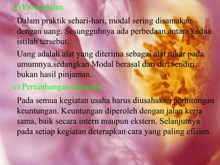 d) Permodalan
 Dalam praktik sehari-hari, modal sering disamakan
 dengan uang. Sesungguhnya ada perbedaan antara kedua
 istilah tersebut.
 Uang adalah alat yang diterima sebagai alat tukar pada
 umumnya.sedangkan Modal berasal dari diri sendiri,
 bukan hasil pinjaman.
e) Pertimbangan ekonomi
 Pada semua kegiatan usaha harus diusahakan perhitungan
 keuntungan. Keuntungan diperoleh dengan jalan kerja
 sama, baik secara intern maupun ekstern. Selanjutnya
 pada setiap kegiatan deterapkan cara yang paling efisien.
 