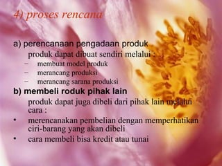 4) proses rencana

a) perencanaan pengadaan produk
    produk dapat dibuat sendiri melalui :
   –   membuat model produk
   –   merancang produksi
   –   merancang sarana produksi
b) membeli roduk pihak lain
    produk dapat juga dibeli dari pihak lain melalui
    cara :
• merencanakan pembelian dengan memperhatikan
    ciri-barang yang akan dibeli
• cara membeli bisa kredit atau tunai
 