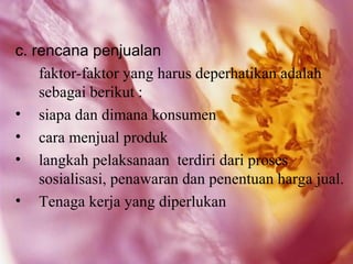c. rencana penjualan
    faktor-faktor yang harus deperhatikan adalah
    sebagai berikut :
• siapa dan dimana konsumen
• cara menjual produk
• langkah pelaksanaan terdiri dari proses
    sosialisasi, penawaran dan penentuan harga jual.
• Tenaga kerja yang diperlukan
 