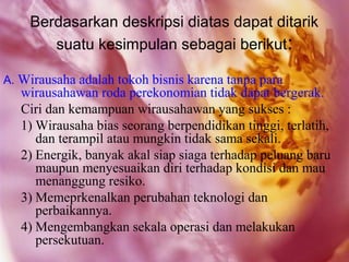 Berdasarkan deskripsi diatas dapat ditarik
       suatu kesimpulan sebagai berikut:

A. Wirausaha adalah tokoh bisnis karena tanpa para
   wirausahawan roda perekonomian tidak dapat bergerak.
   Ciri dan kemampuan wirausahawan yang sukses :
   1) Wirausaha bias seorang berpendidikan tinggi, terlatih,
      dan terampil atau mungkin tidak sama sekali.
   2) Energik, banyak akal siap siaga terhadap peluang baru
      maupun menyesuaikan diri terhadap kondisi dan mau
      menanggung resiko.
   3) Memeprkenalkan perubahan teknologi dan
      perbaikannya.
   4) Mengembangkan sekala operasi dan melakukan
      persekutuan.
 