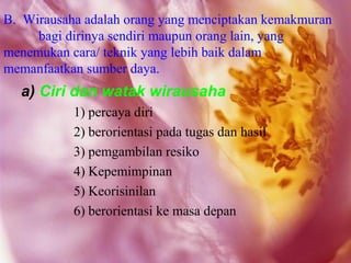 B. Wirausaha adalah orang yang menciptakan kemakmuran
     bagi dirinya sendiri maupun orang lain, yang
menemukan cara/ teknik yang lebih baik dalam
memanfaatkan sumber daya.
  a) Ciri dan watak wirausaha
           1) percaya diri
           2) berorientasi pada tugas dan hasil
           3) pemgambilan resiko
           4) Kepemimpinan
           5) Keorisinilan
           6) berorientasi ke masa depan
 