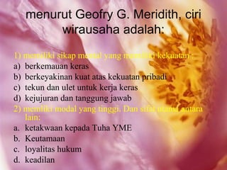 menurut Geofry G. Meridith, ciri
        wirausaha adalah:
1) memiliki sikap mental yang memiliki kekuatan :
a) berkemauan keras
b) berkeyakinan kuat atas kekuatan pribadi
c) tekun dan ulet untuk kerja keras
d) kejujuran dan tanggung jawab
2) memliki modal yang tinggi. Dan sifat utama antara
   lain:
a. ketakwaan kepada Tuha YME
b. Keutamaan
c. loyalitas hukum
d. keadilan
 