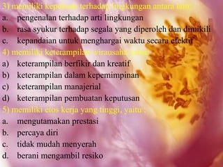 3) memiliki kepekaan terhadap lingkungan antara lain:
a. pengenalan terhadap arti lingkungan
b. rasa syukur terhadap segala yang diperoleh dan dimikili
c. kepandaian untuk menghargai waktu secara efektif
4) memiliki keterampilan wirausaha yaitu:
a) keterampilan berfikir dan kreatif
b) keterampilan dalam kepemimpinan
c) keterampilan manajerial
d) keterampilan pembuatan keputusan
5) memiliki etos kerja yang tinggi, yaitu :
a. mengutamakan prestasi
b. percaya diri
c. tidak mudah menyerah
d. berani mengambil resiko
 