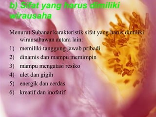 b) Sifat yang harus dimiliki
wirausaha
Menurut Subanar karakteristik sifat yang harus dimiliki
   wirausahawan antara lain:
1) memiliki tanggung jawab pribadi
2) dinamis dan mampu memimpin
3) mampu mengatasi resiko
4) ulet dan gigih
5) energik dan cerdas
6) kreatif dan inofatif
 