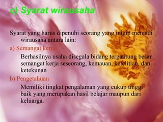 c) Syarat wirausaha

Syarat yang harus dipenuhi seorang yang inigin menjadi
    wirausaha antara lain:
a) Semangat kerja
    Berhasilnya usaha disegala bidang tergantung besar
    semangat kerja seseorang, kemauan, ketelitian, dan
    ketekunan
b) Pengetahuan
    Memiliki tingkat pengalaman yang cukup tinggi
    baik yang merupakan hasil belajar maupun dari
    keluarga.
 