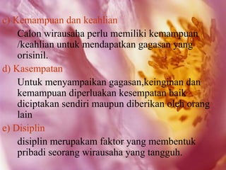 c) Kemampuan dan keahlian
    Calon wirausaha perlu memiliki kemampuan
    /keahlian untuk mendapatkan gagasan yang
    orisinil.
d) Kasempatan
    Untuk menyampaikan gagasan,keinginan dan
    kemampuan diperluakan kesempatan baik
    diciptakan sendiri maupun diberikan oleh orang
    lain
e) Disiplin
    disiplin merupakam faktor yang membentuk
    pribadi seorang wirausaha yang tangguh.
 