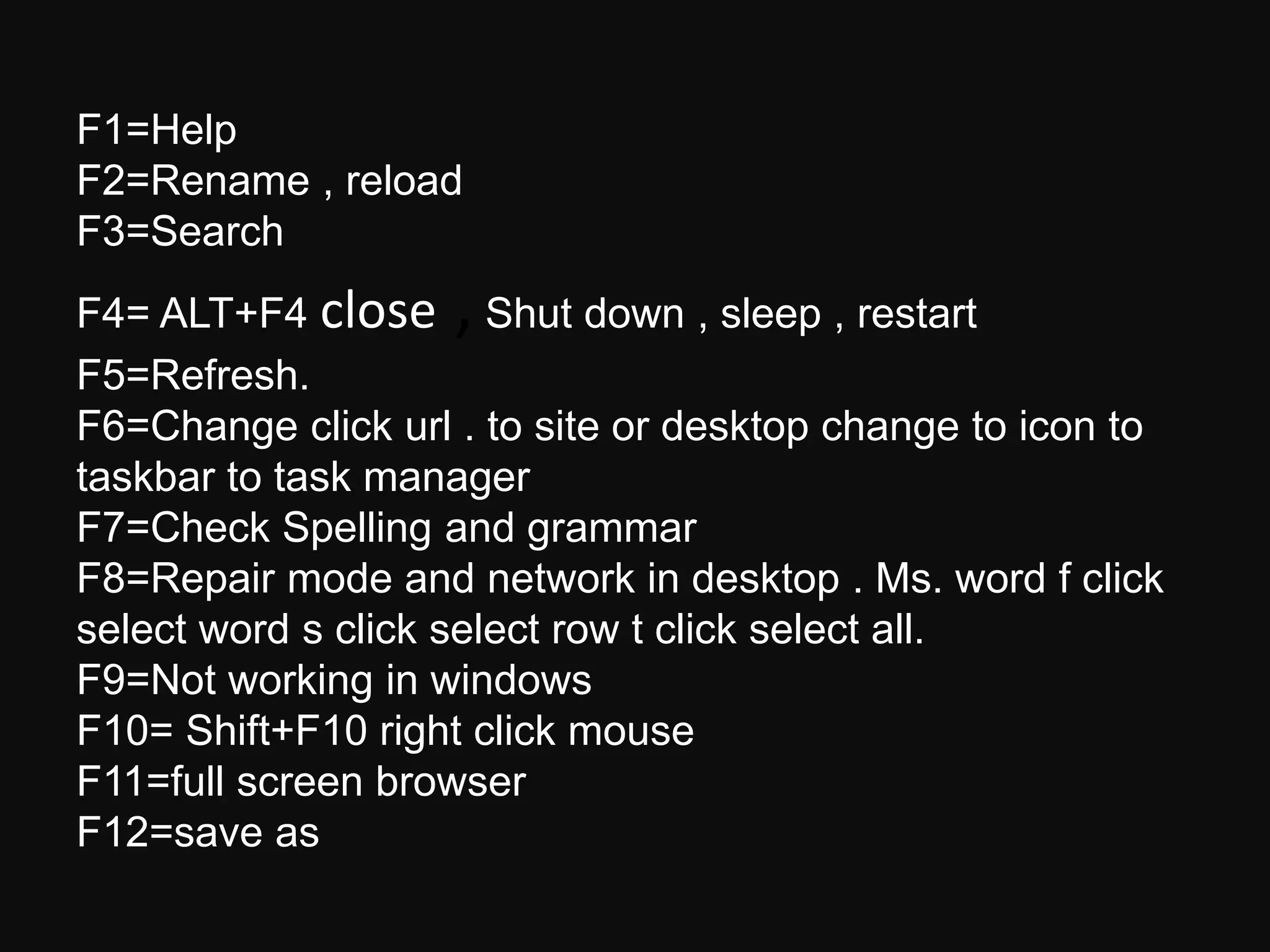 F1=Help
F2=Rename , reload
F3=Search
F4= ALT+F4 close ,Shut down , sleep , restart
F5=Refresh.
F6=Change click url . to site or desktop change to icon to
taskbar to task manager
F7=Check Spelling and grammar
F8=Repair mode and network in desktop . Ms. word f click
select word s click select row t click select all.
F9=Not working in windows
F10= Shift+F10 right click mouse
F11=full screen browser
F12=save as