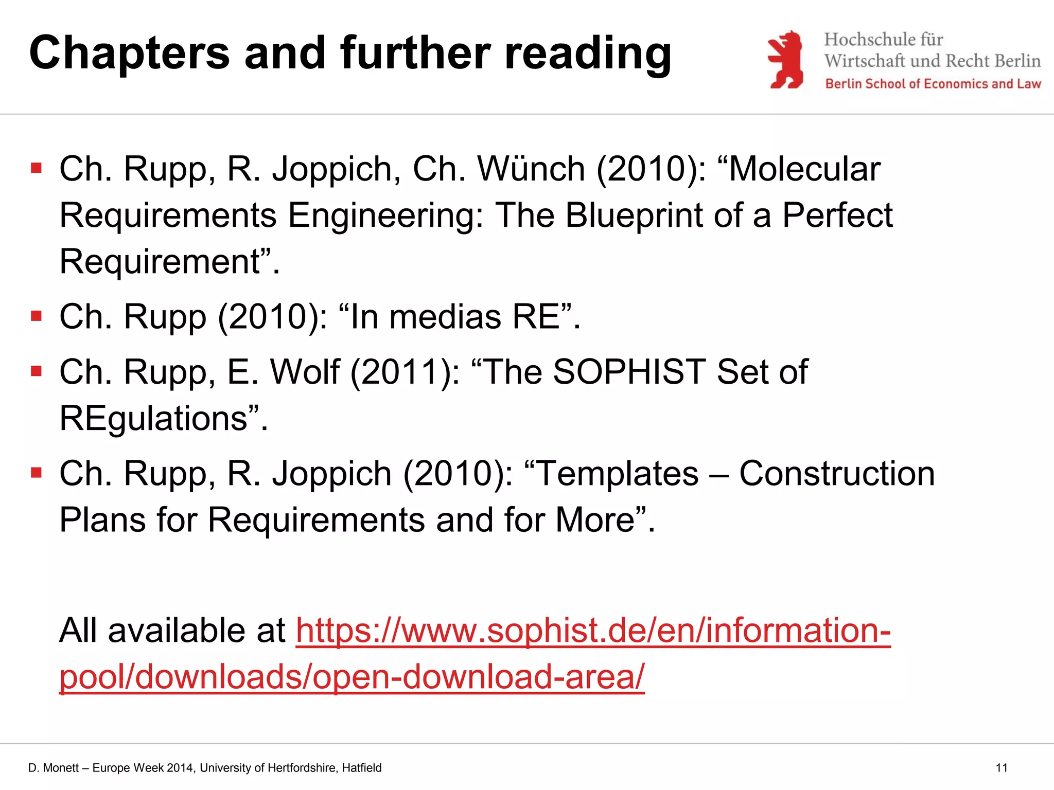 D. Monett – Europe Week 2014, University of Hertfordshire, Hatfield
Chapters and further reading
 Ch. Rupp, R. Joppich, Ch. Wünch (2010): “Molecular
Requirements Engineering: The Blueprint of a Perfect
Requirement”.
 Ch. Rupp (2010): “In medias RE”.
 Ch. Rupp, E. Wolf (2011): “The SOPHIST Set of
REgulations”.
 Ch. Rupp, R. Joppich (2010): “Templates – Construction
Plans for Requirements and for More”.
All available at https://www.sophist.de/en/information-
pool/downloads/open-download-area/
11
 