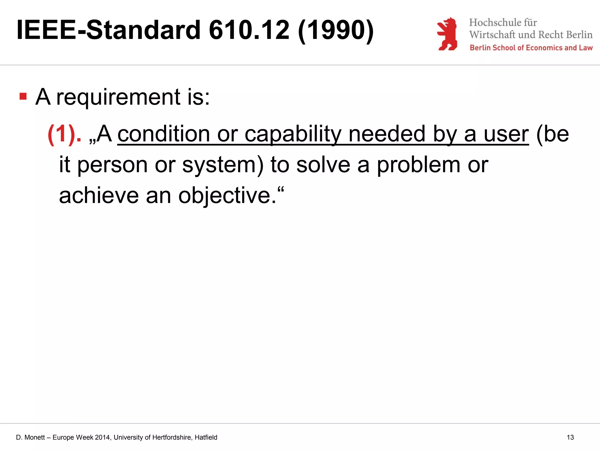D. Monett – Europe Week 2014, University of Hertfordshire, Hatfield 13
IEEE-Standard 610.12 (1990)
 A requirement is:
(1). „A condition or capability needed by a user (be
it person or system) to solve a problem or
achieve an objective.“
 