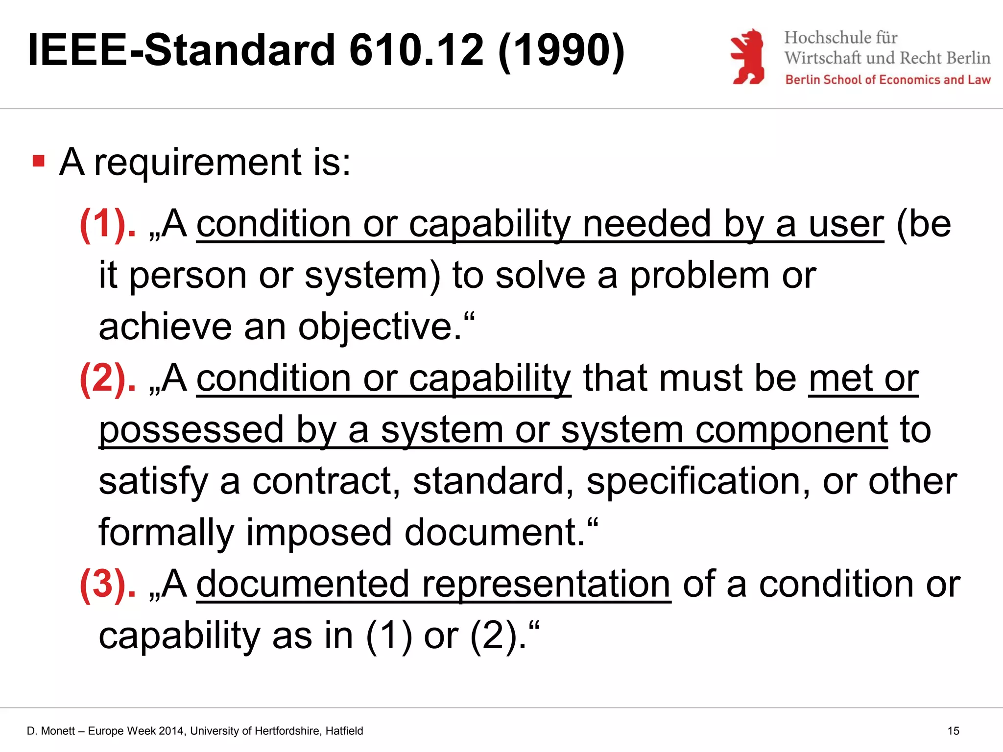 D. Monett – Europe Week 2014, University of Hertfordshire, Hatfield 15
IEEE-Standard 610.12 (1990)
 A requirement is:
(1). „A condition or capability needed by a user (be
it person or system) to solve a problem or
achieve an objective.“
(2). „A condition or capability that must be met or
possessed by a system or system component to
satisfy a contract, standard, specification, or other
formally imposed document.“
(3). „A documented representation of a condition or
capability as in (1) or (2).“
 