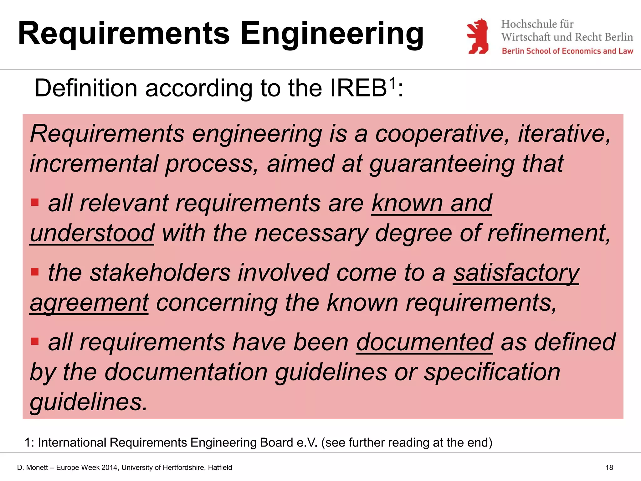 D. Monett – Europe Week 2014, University of Hertfordshire, Hatfield
Requirements Engineering
Definition according to the IREB1:
Requirements engineering is a cooperative, iterative,
incremental process, aimed at guaranteeing that
 all relevant requirements are known and
understood with the necessary degree of refinement,
 the stakeholders involved come to a satisfactory
agreement concerning the known requirements,
 all requirements have been documented as defined
by the documentation guidelines or specification
guidelines.
18
1: International Requirements Engineering Board e.V. (see further reading at the end)
 