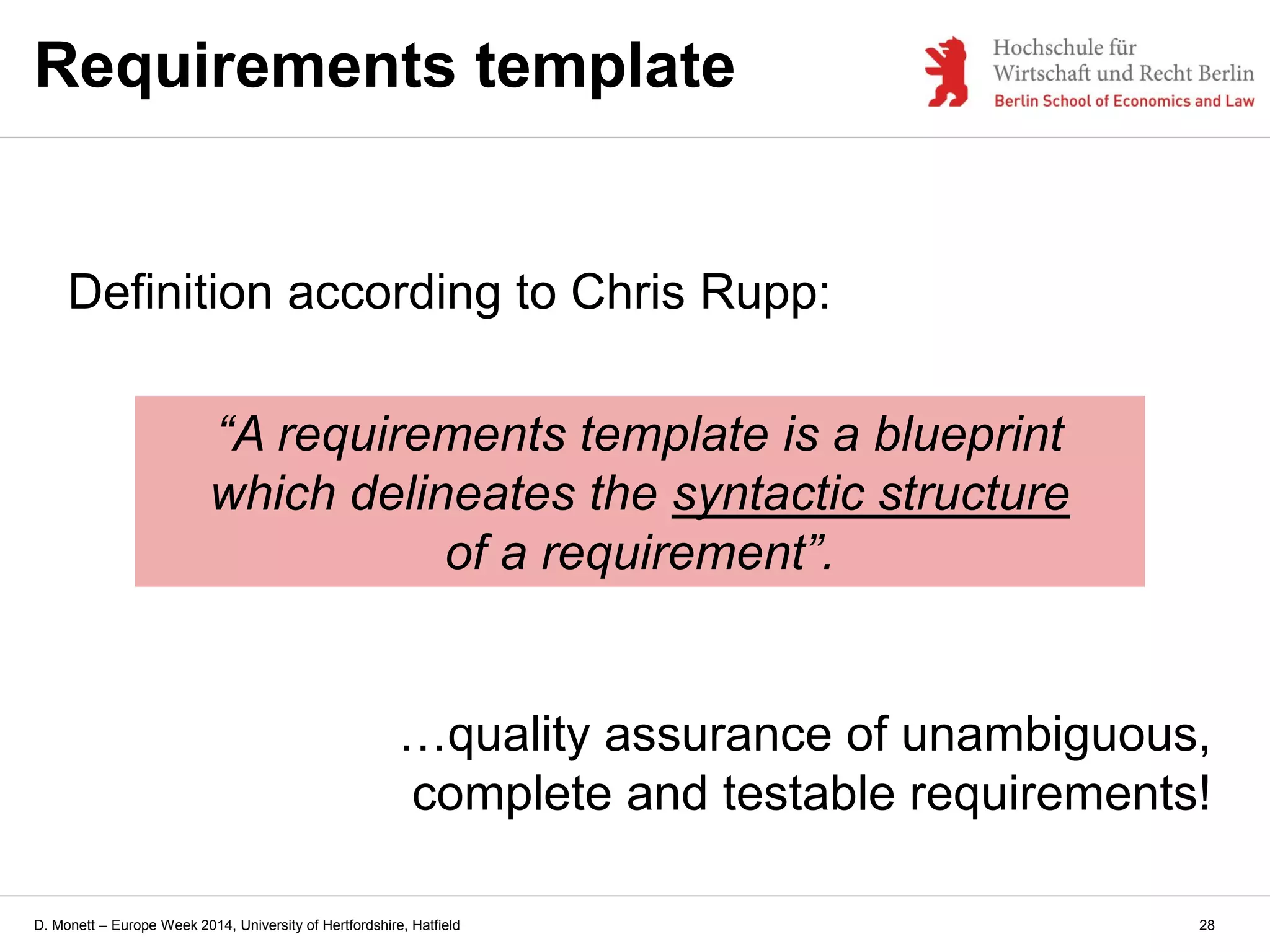 D. Monett – Europe Week 2014, University of Hertfordshire, Hatfield
Requirements template
Definition according to Chris Rupp:
“A requirements template is a blueprint
which delineates the syntactic structure
of a requirement”.
…quality assurance of unambiguous,
complete and testable requirements!
28
 