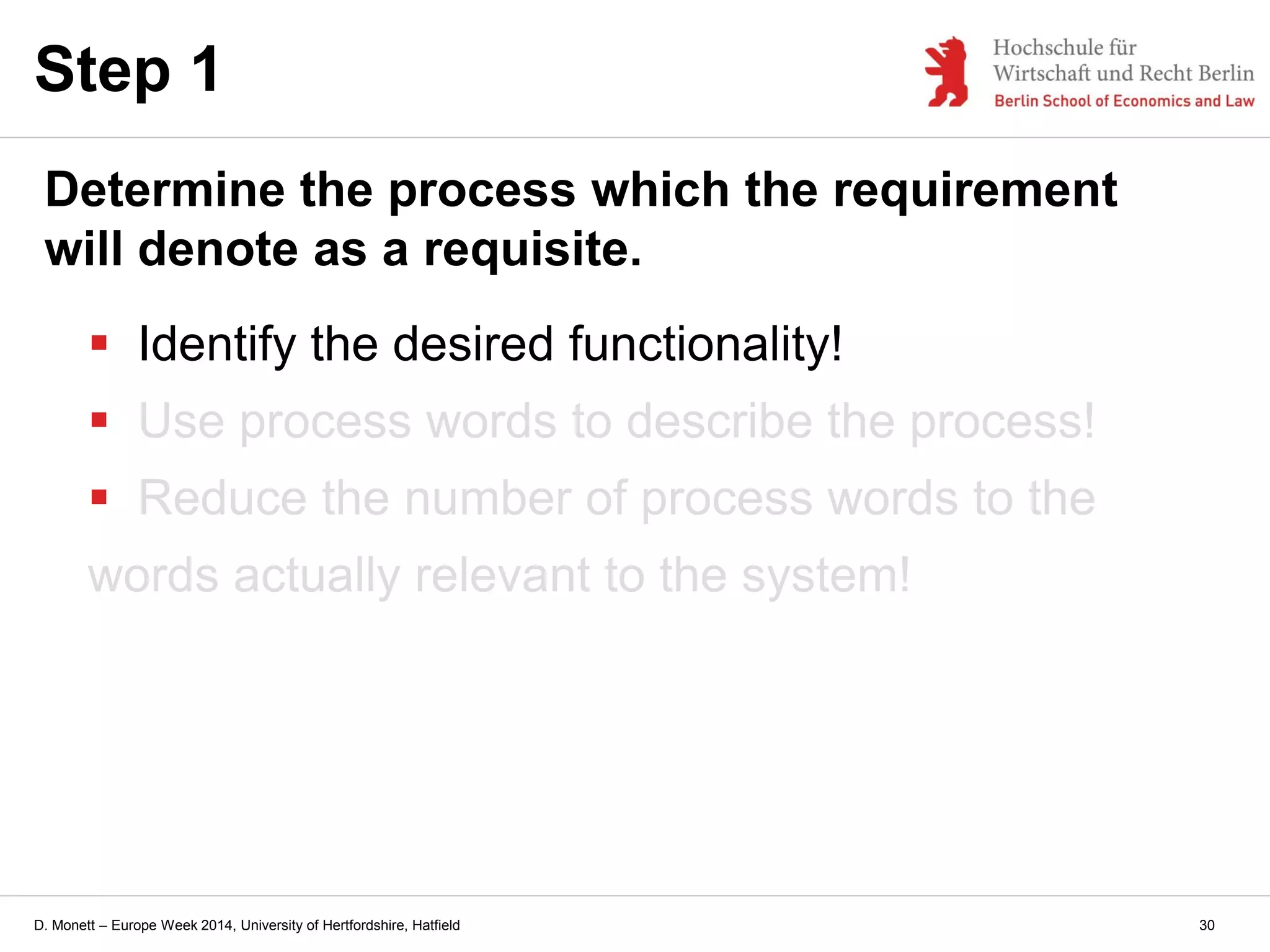 D. Monett – Europe Week 2014, University of Hertfordshire, Hatfield
 Identify the desired functionality!
 Use process words to describe the process!
 Reduce the number of process words to the
words actually relevant to the system!
Step 1
Determine the process which the requirement
will denote as a requisite.
30
 