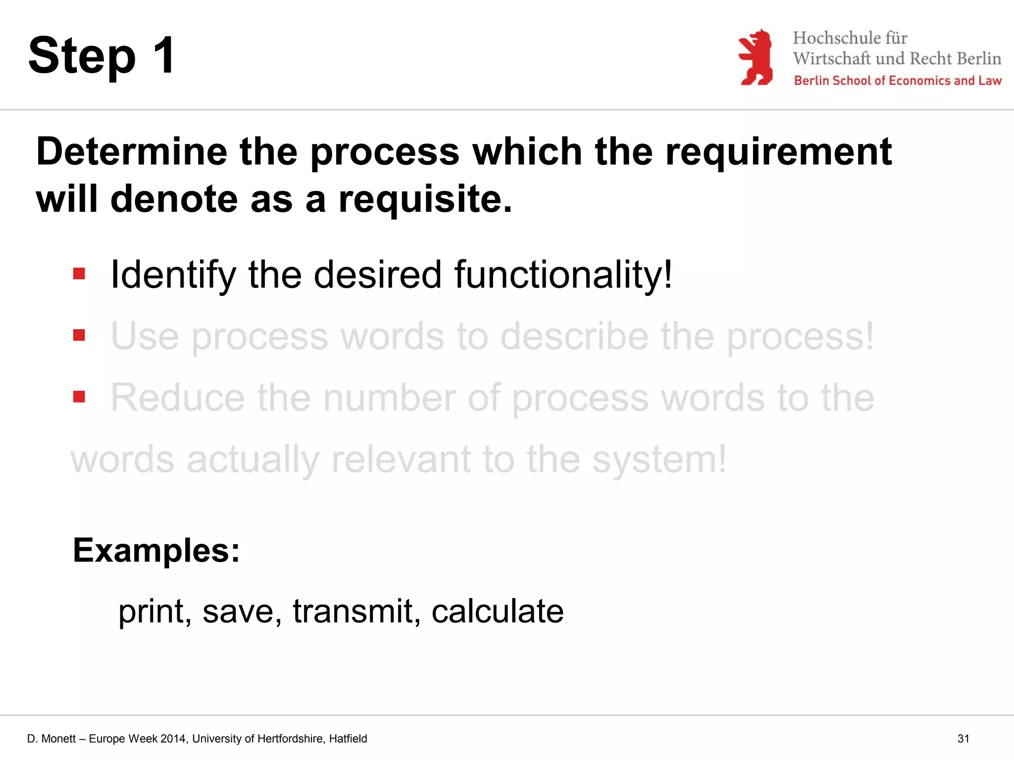 D. Monett – Europe Week 2014, University of Hertfordshire, Hatfield
 Identify the desired functionality!
 Use process words to describe the process!
 Reduce the number of process words to the
words actually relevant to the system!
Step 1
Determine the process which the requirement
will denote as a requisite.
Examples:
print, save, transmit, calculate
31
 