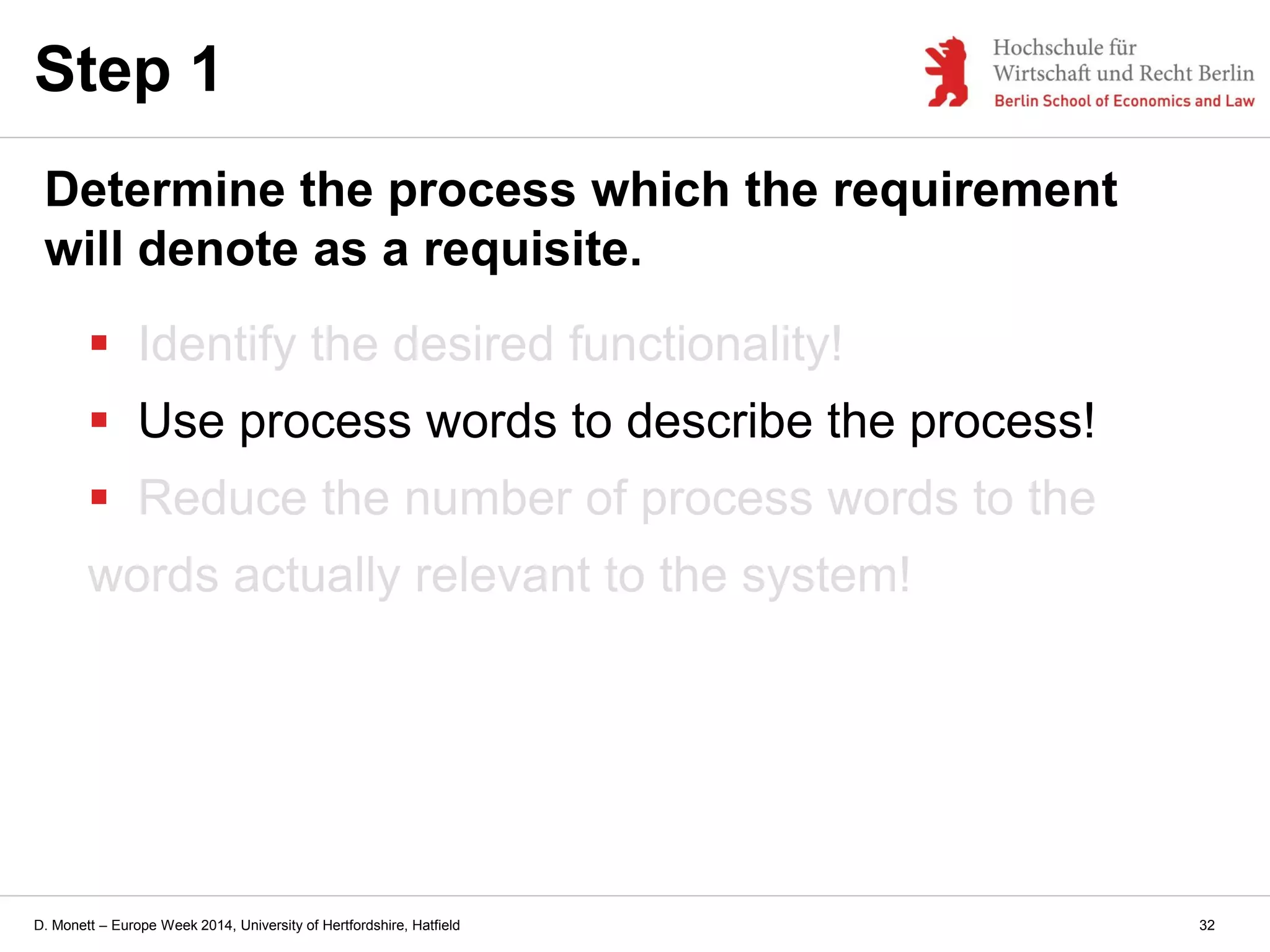 D. Monett – Europe Week 2014, University of Hertfordshire, Hatfield
 Identify the desired functionality!
 Use process words to describe the process!
 Reduce the number of process words to the
words actually relevant to the system!
Step 1
Determine the process which the requirement
will denote as a requisite.
32
 