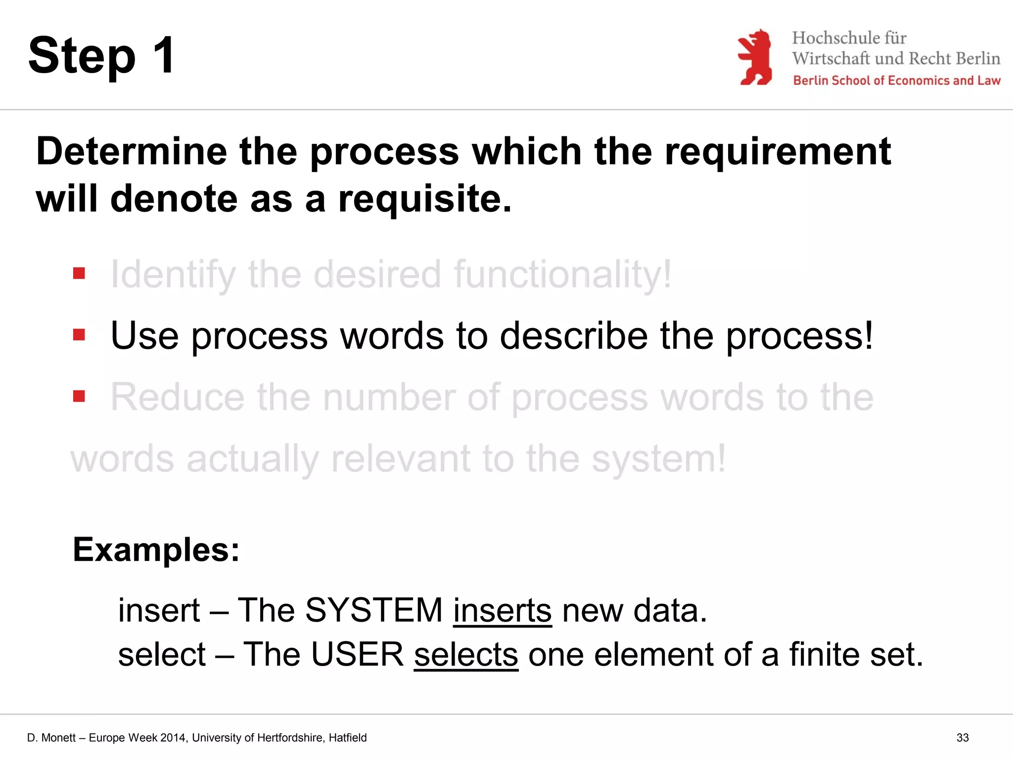 D. Monett – Europe Week 2014, University of Hertfordshire, Hatfield
 Identify the desired functionality!
 Use process words to describe the process!
 Reduce the number of process words to the
words actually relevant to the system!
Step 1
Determine the process which the requirement
will denote as a requisite.
Examples:
insert – The SYSTEM inserts new data.
select – The USER selects one element of a finite set.
33
 