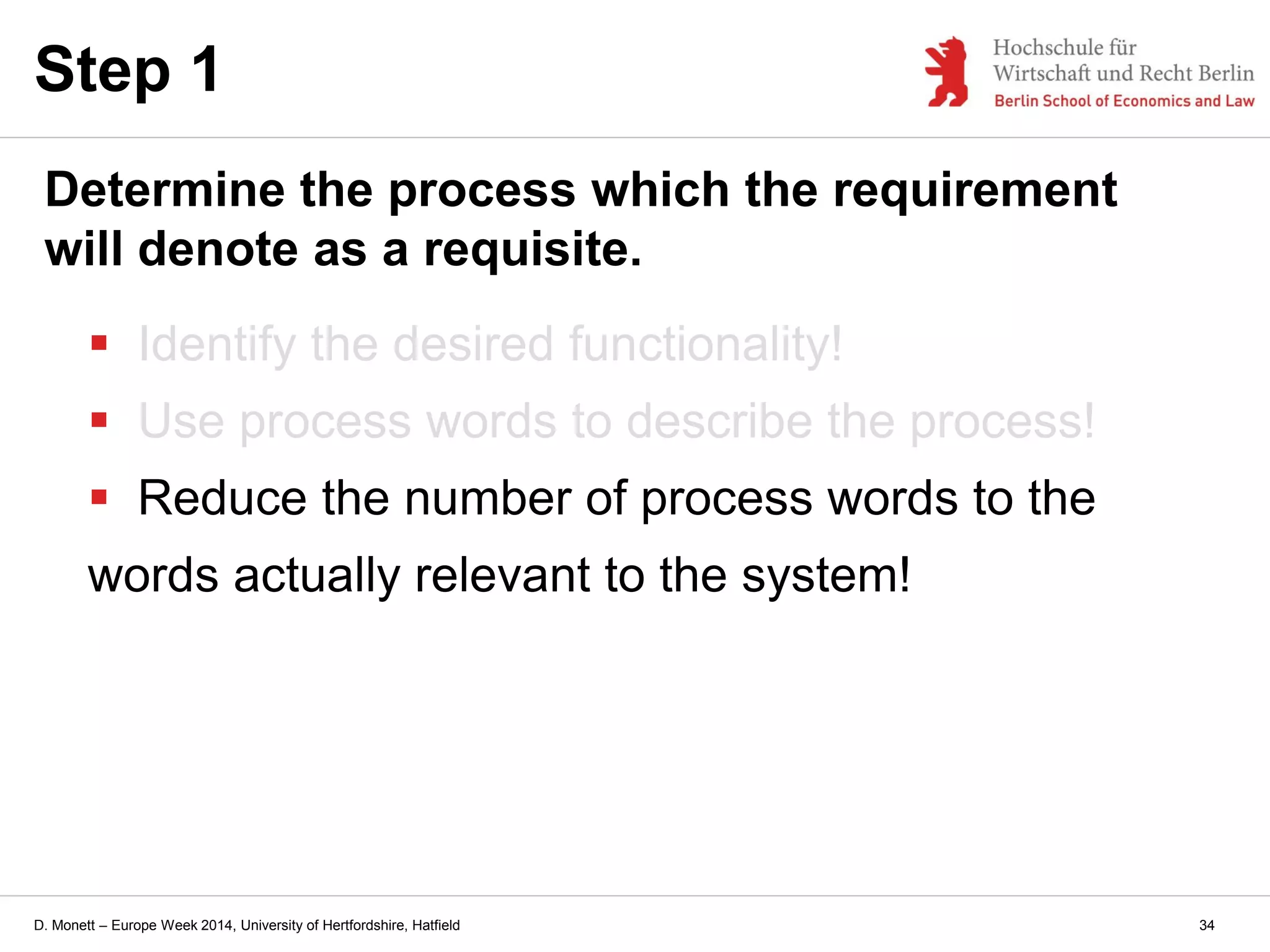 D. Monett – Europe Week 2014, University of Hertfordshire, Hatfield
 Identify the desired functionality!
 Use process words to describe the process!
 Reduce the number of process words to the
words actually relevant to the system!
Step 1
Determine the process which the requirement
will denote as a requisite.
34
 