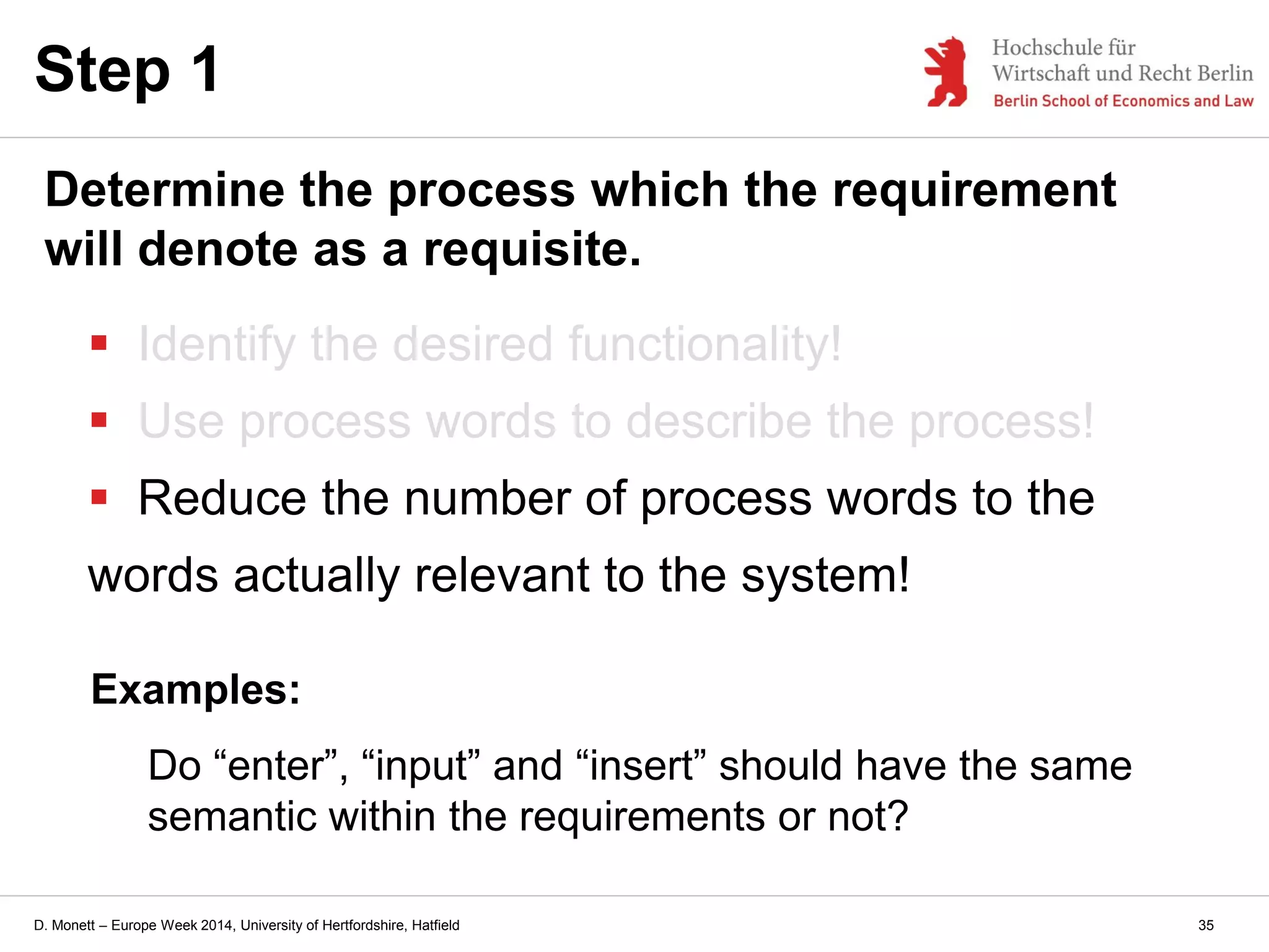 D. Monett – Europe Week 2014, University of Hertfordshire, Hatfield
 Identify the desired functionality!
 Use process words to describe the process!
 Reduce the number of process words to the
words actually relevant to the system!
Step 1
Determine the process which the requirement
will denote as a requisite.
Examples:
Do “enter”, “input” and “insert” should have the same
semantic within the requirements or not?
35
 