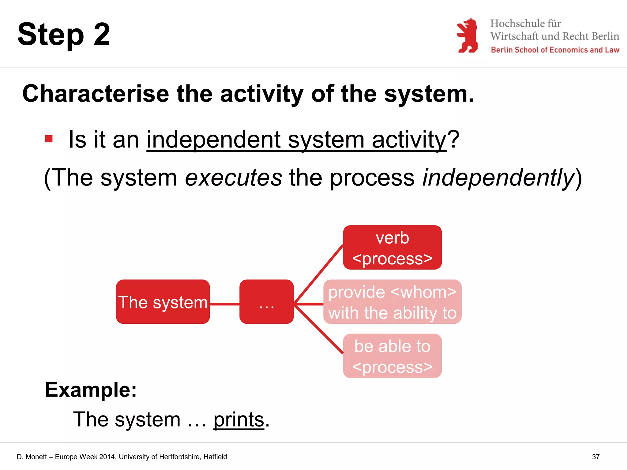 D. Monett – Europe Week 2014, University of Hertfordshire, Hatfield
Step 2
Characterise the activity of the system.
 Is it an independent system activity?
(The system executes the process independently)
Example:
The system … prints.
The system …
provide <whom>
with the ability to
verb
<process>
be able to
<process>
37
 