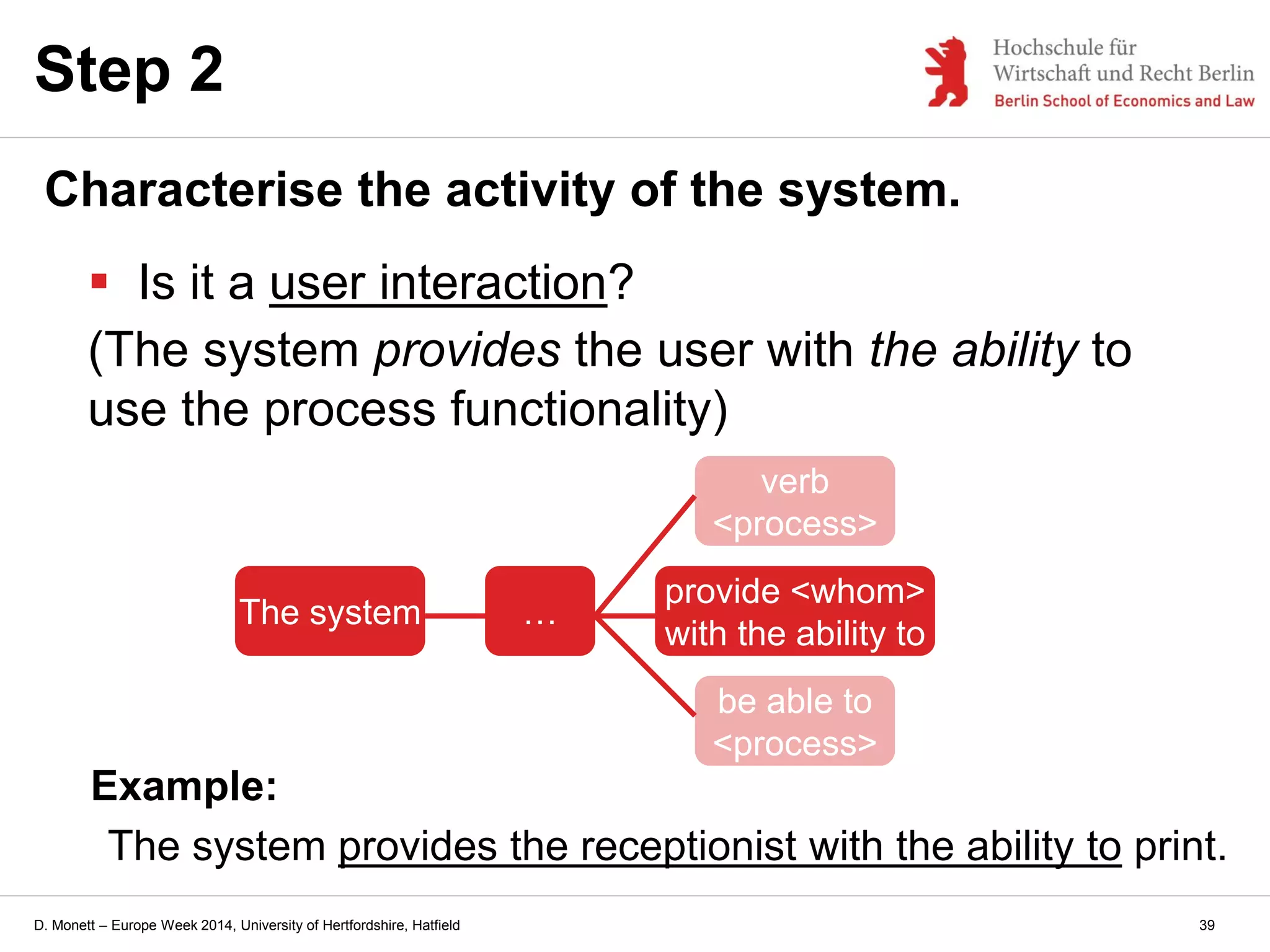 D. Monett – Europe Week 2014, University of Hertfordshire, Hatfield
Step 2
Characterise the activity of the system.
 Is it a user interaction?
(The system provides the user with the ability to
use the process functionality)
Example:
The system provides the receptionist with the ability to print.
The system …
provide <whom>
with the ability to
verb
<process>
be able to
<process>
39
 