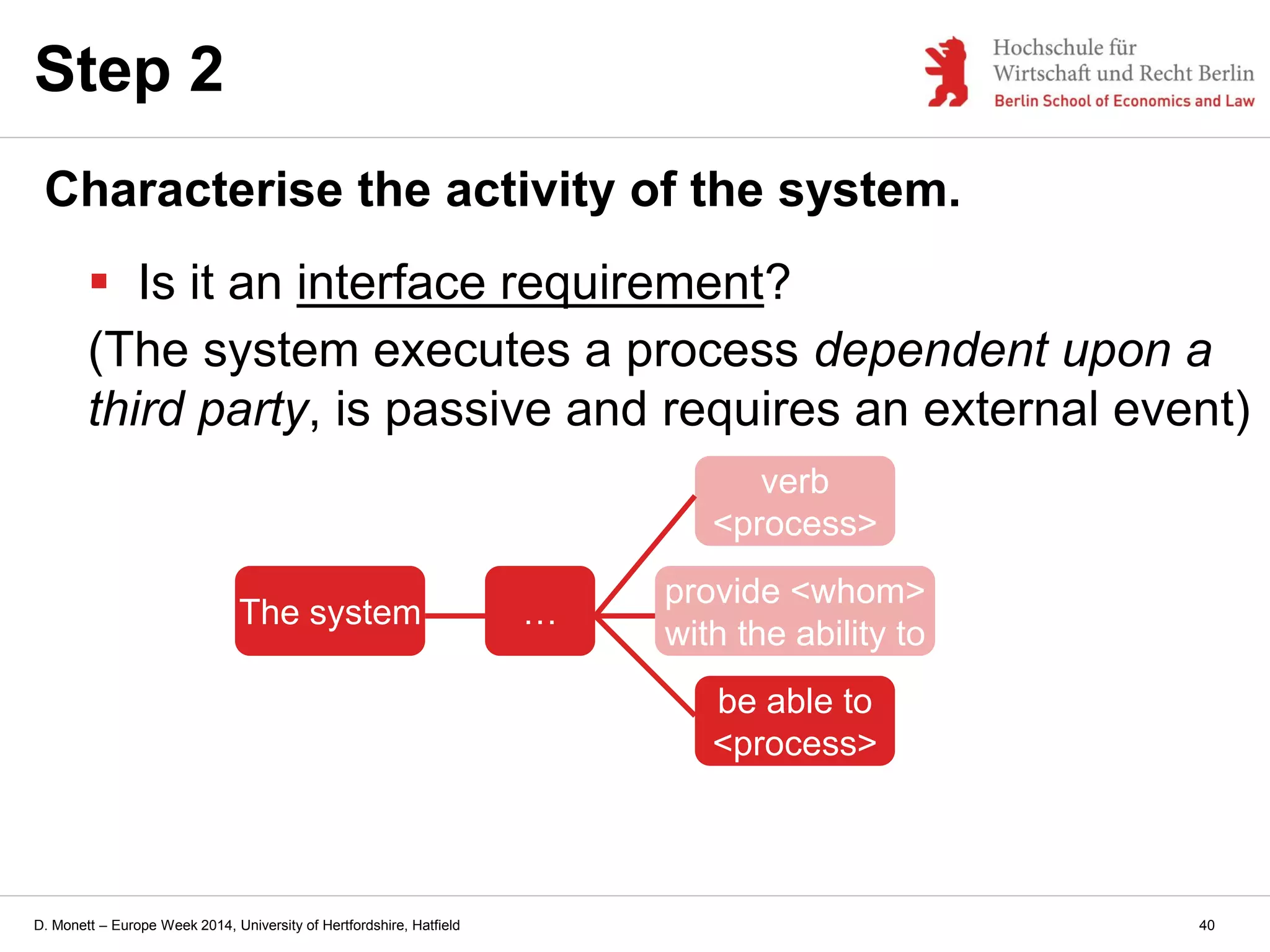 D. Monett – Europe Week 2014, University of Hertfordshire, Hatfield
Step 2
Characterise the activity of the system.
 Is it an interface requirement?
(The system executes a process dependent upon a
third party, is passive and requires an external event)
The system …
provide <whom>
with the ability to
verb
<process>
be able to
<process>
40
 