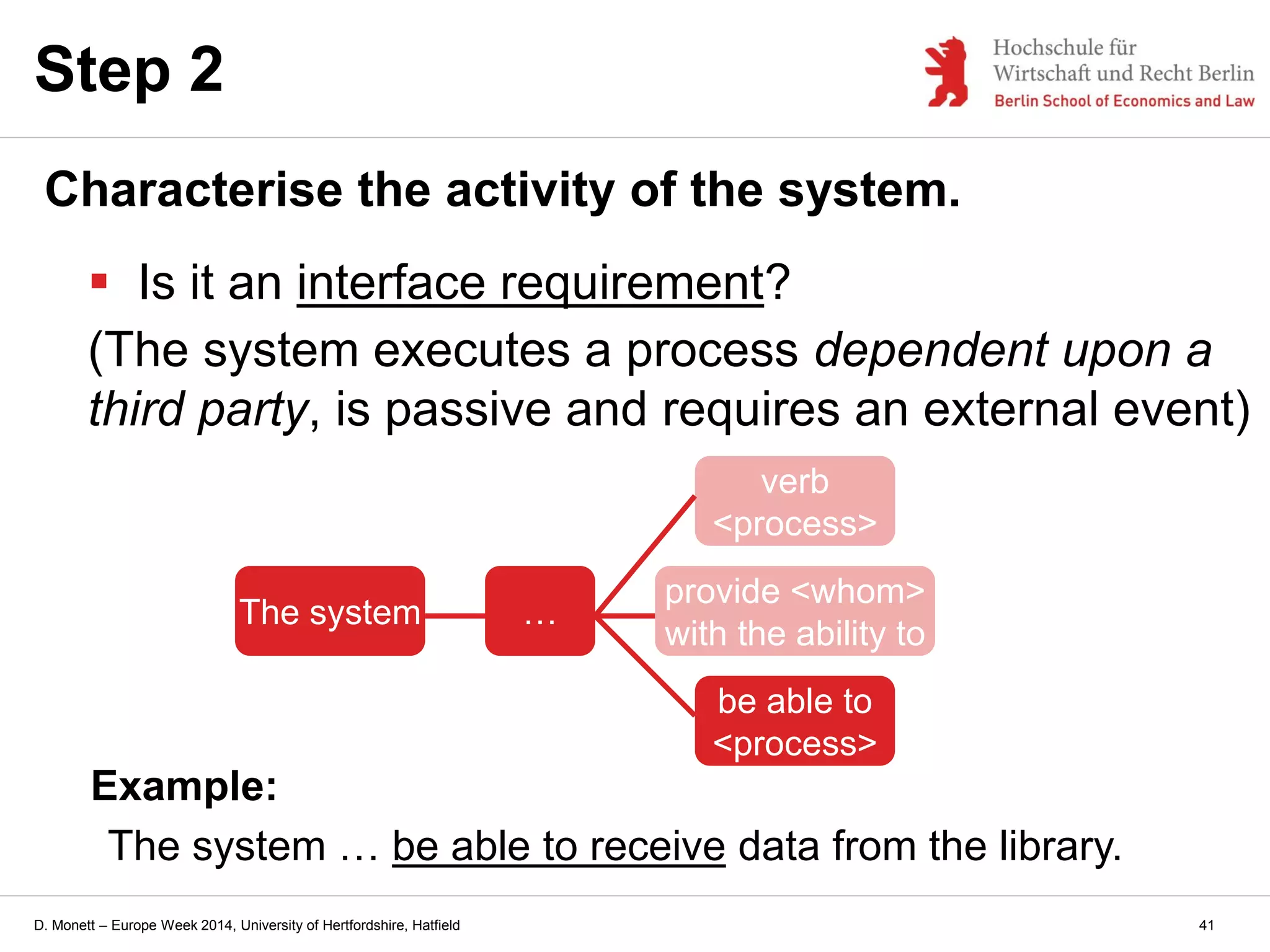 D. Monett – Europe Week 2014, University of Hertfordshire, Hatfield
Step 2
Characterise the activity of the system.
 Is it an interface requirement?
(The system executes a process dependent upon a
third party, is passive and requires an external event)
Example:
The system … be able to receive data from the library.
The system …
provide <whom>
with the ability to
verb
<process>
be able to
<process>
41
 