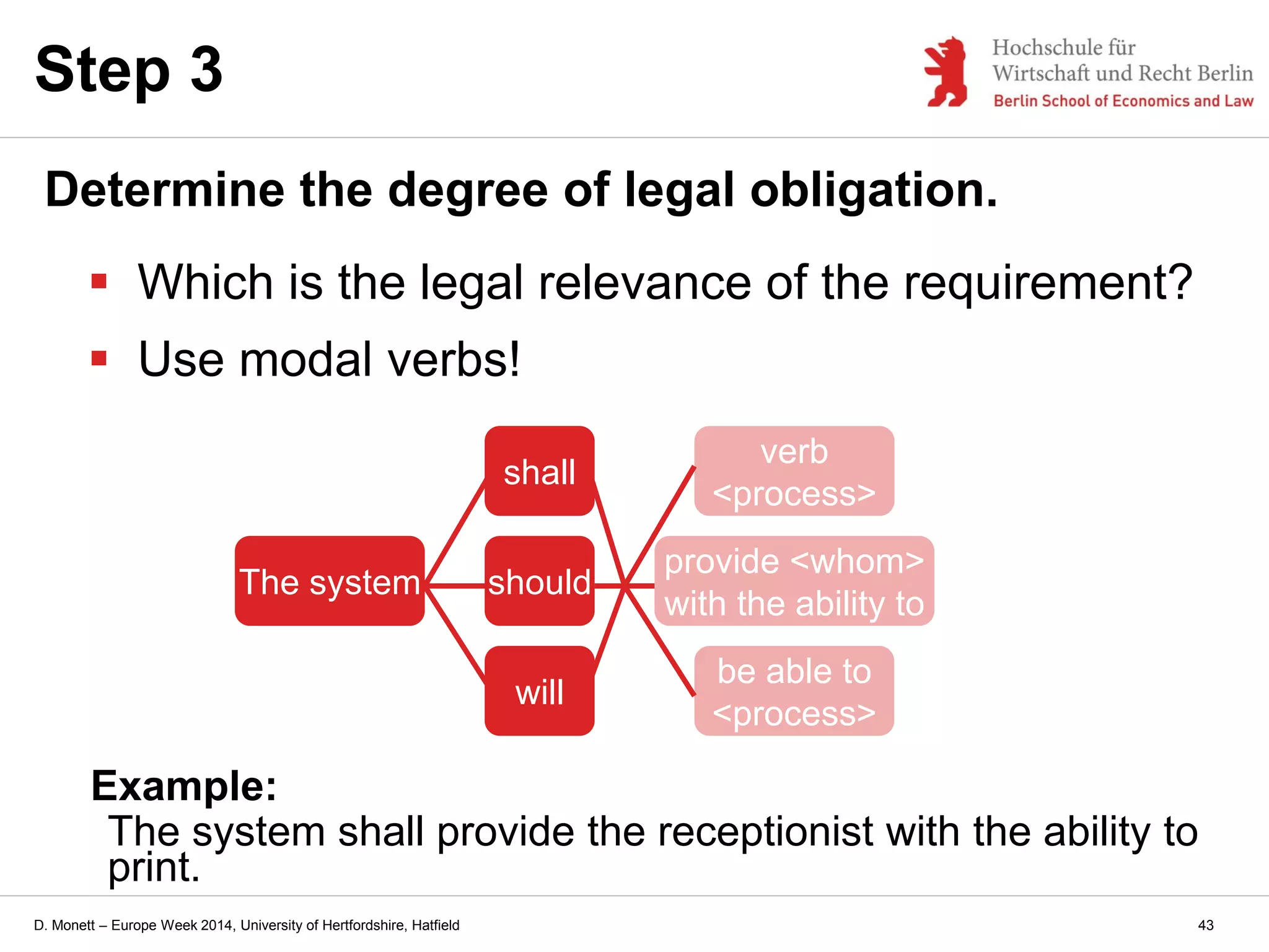 D. Monett – Europe Week 2014, University of Hertfordshire, Hatfield
Step 3
Determine the degree of legal obligation.
 Which is the legal relevance of the requirement?
 Use modal verbs!
The system should
provide <whom>
with the ability to
verb
<process>
be able to
<process>
will
shall
Example:
The system shall provide the receptionist with the ability to
print.
43
 