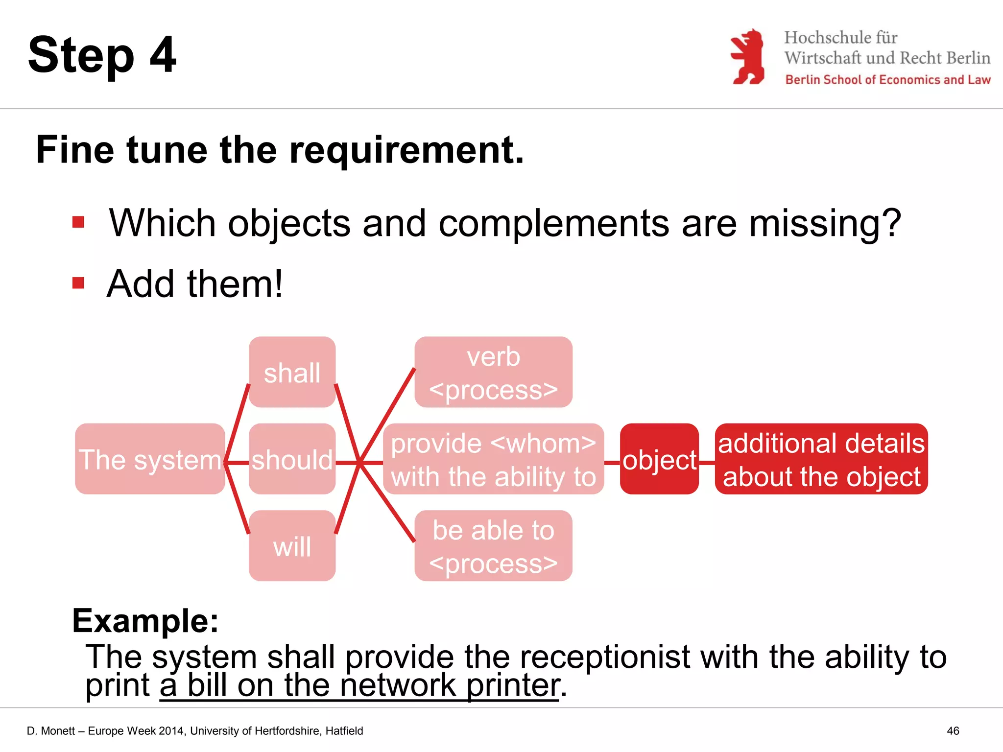 D. Monett – Europe Week 2014, University of Hertfordshire, Hatfield
Step 4
Fine tune the requirement.
 Which objects and complements are missing?
 Add them!
The system should
provide <whom>
with the ability to
verb
<process>
be able to
<process>
will
shall
Example:
The system shall provide the receptionist with the ability to
print a bill on the network printer.
object
additional details
about the object
46
 