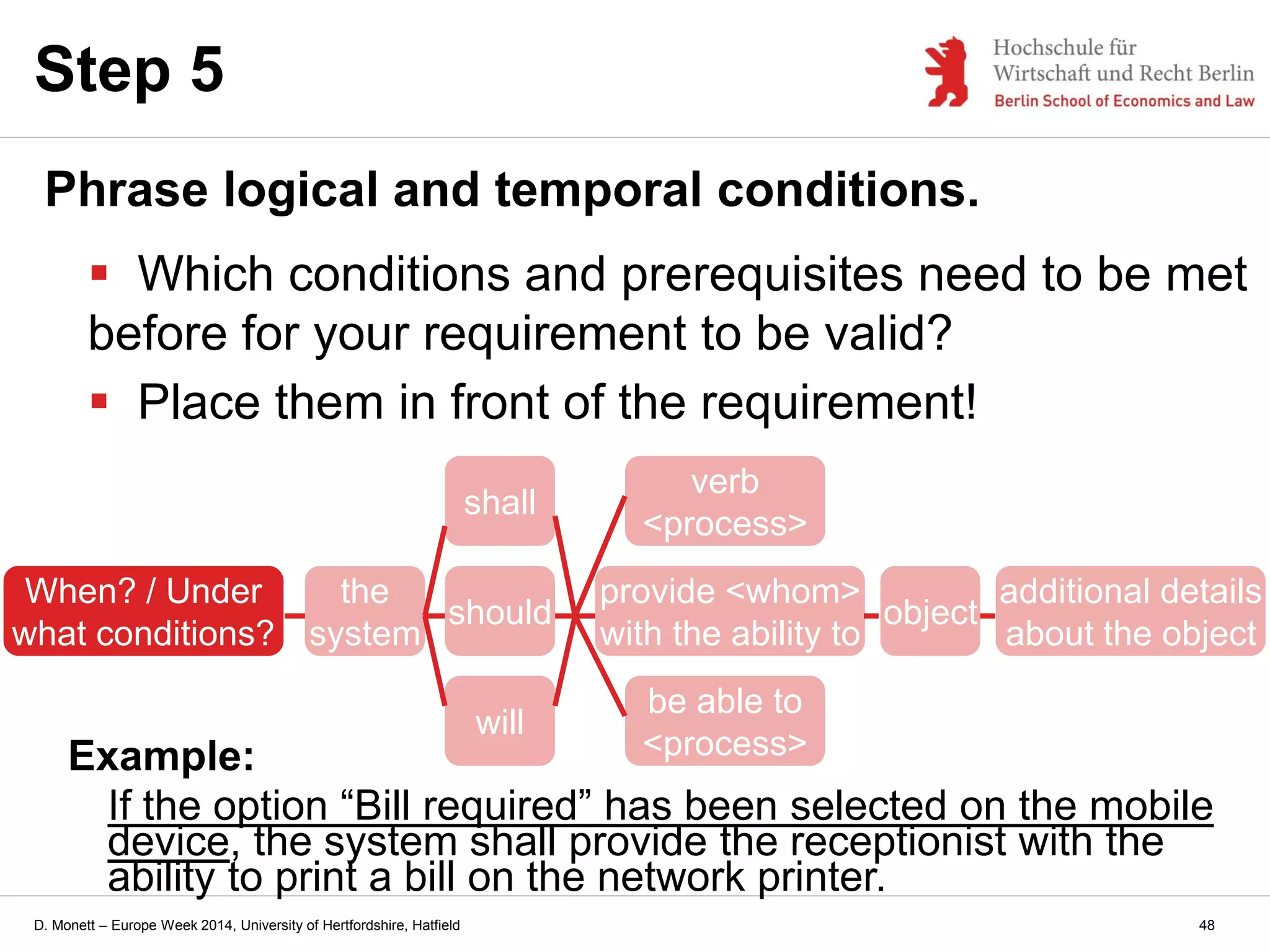 D. Monett – Europe Week 2014, University of Hertfordshire, Hatfield
Step 5
Phrase logical and temporal conditions.
 Which conditions and prerequisites need to be met
before for your requirement to be valid?
 Place them in front of the requirement!
the
system
should
provide <whom>
with the ability to
verb
<process>
be able to
<process>
will
shall
Example:
If the option “Bill required” has been selected on the mobile
device, the system shall provide the receptionist with the
ability to print a bill on the network printer.
object
additional details
about the object
When? / Under
what conditions?
48
 