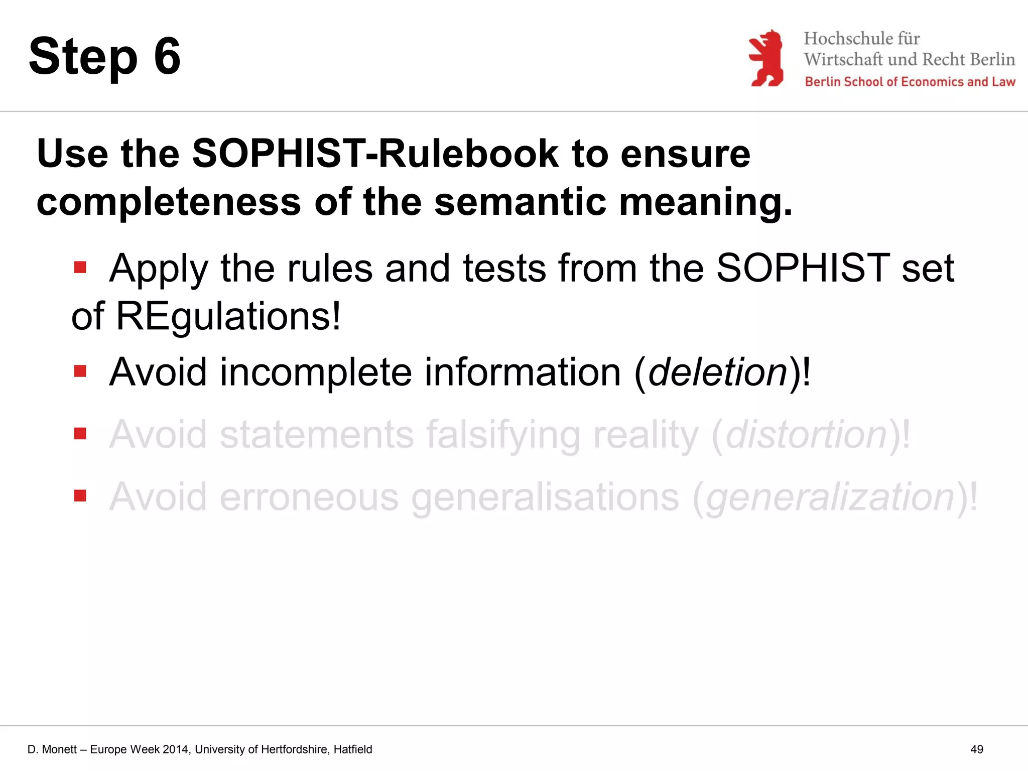 D. Monett – Europe Week 2014, University of Hertfordshire, Hatfield
Step 6
Use the SOPHIST-Rulebook to ensure
completeness of the semantic meaning.
 Apply the rules and tests from the SOPHIST set
of REgulations!
 Avoid incomplete information (deletion)!
 Avoid statements falsifying reality (distortion)!
 Avoid erroneous generalisations (generalization)!
49
 