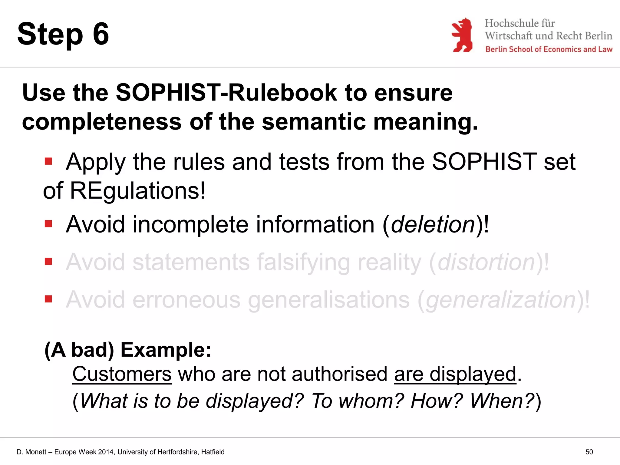 D. Monett – Europe Week 2014, University of Hertfordshire, Hatfield
Step 6
Use the SOPHIST-Rulebook to ensure
completeness of the semantic meaning.
 Apply the rules and tests from the SOPHIST set
of REgulations!
 Avoid incomplete information (deletion)!
 Avoid statements falsifying reality (distortion)!
 Avoid erroneous generalisations (generalization)!
(A bad) Example:
Customers who are not authorised are displayed.
(What is to be displayed? To whom? How? When?)
50
 