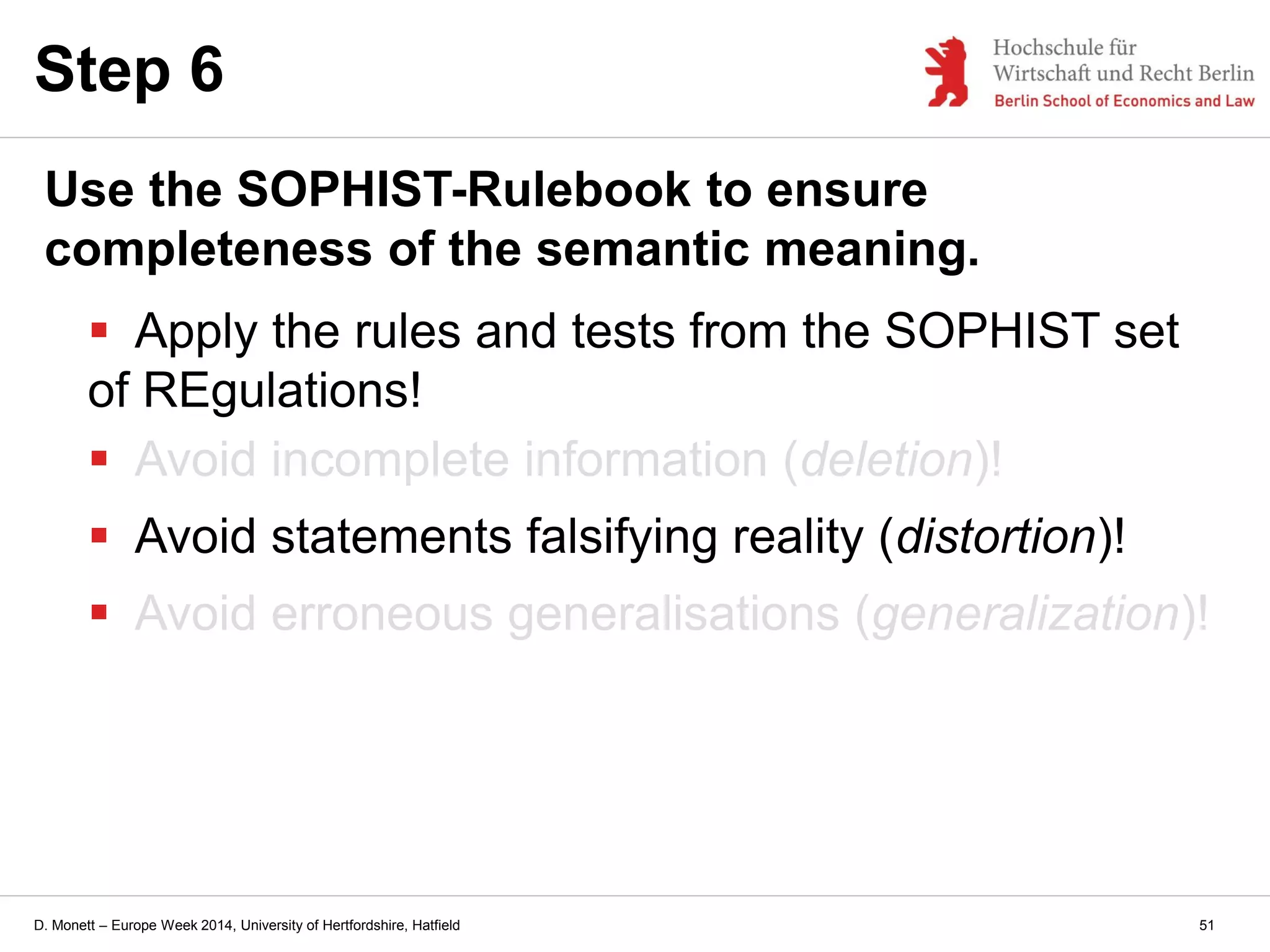 D. Monett – Europe Week 2014, University of Hertfordshire, Hatfield
Step 6
Use the SOPHIST-Rulebook to ensure
completeness of the semantic meaning.
 Apply the rules and tests from the SOPHIST set
of REgulations!
 Avoid incomplete information (deletion)!
 Avoid statements falsifying reality (distortion)!
 Avoid erroneous generalisations (generalization)!
51
 