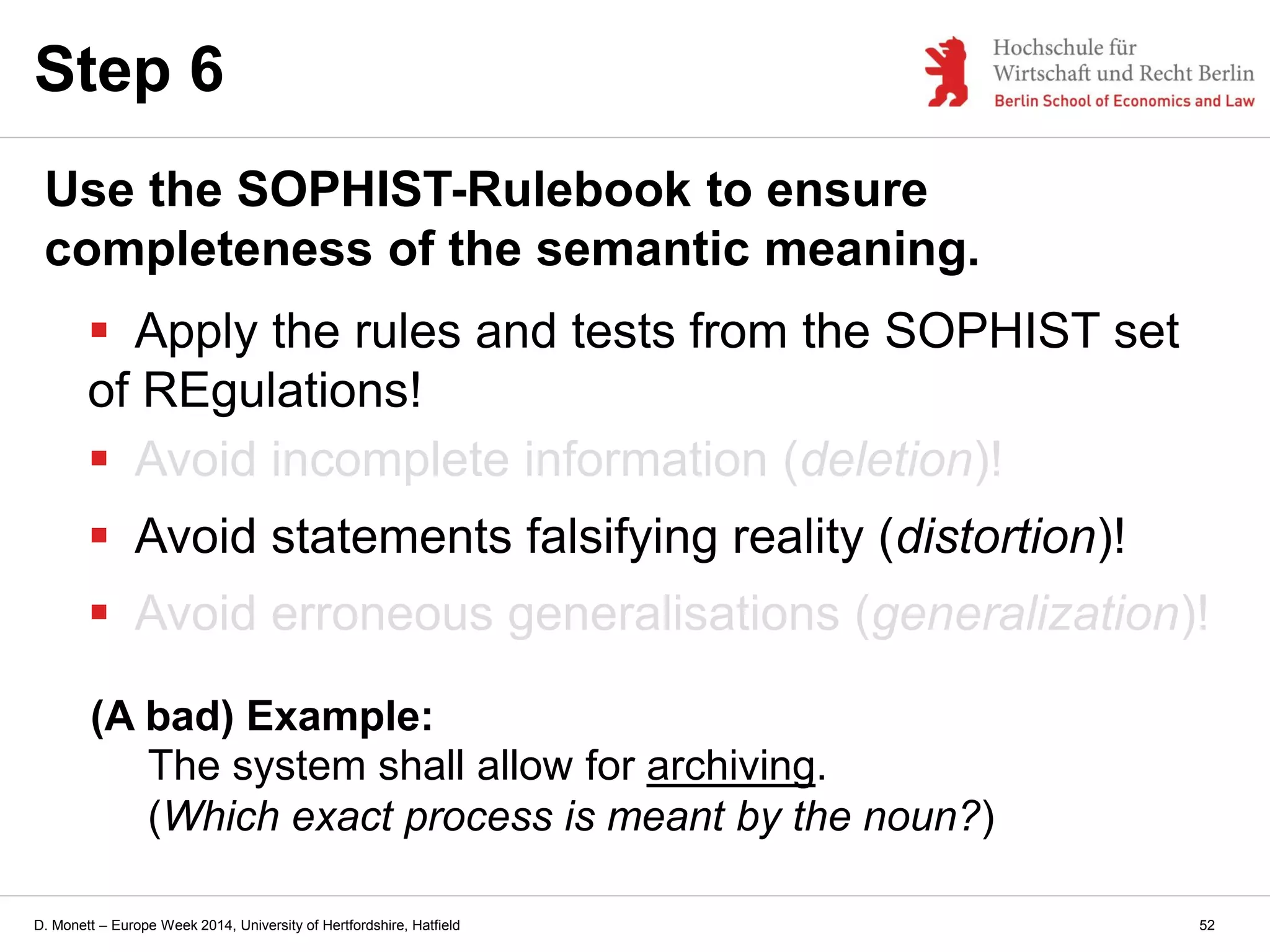 D. Monett – Europe Week 2014, University of Hertfordshire, Hatfield
Step 6
Use the SOPHIST-Rulebook to ensure
completeness of the semantic meaning.
 Apply the rules and tests from the SOPHIST set
of REgulations!
 Avoid incomplete information (deletion)!
 Avoid statements falsifying reality (distortion)!
 Avoid erroneous generalisations (generalization)!
(A bad) Example:
The system shall allow for archiving.
(Which exact process is meant by the noun?)
52
 